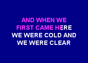 AND WHEN WE
FIRST CAME HERE
WE WERE COLD AND
WE WERE CLEAR