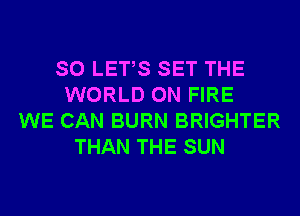 SO LETS SET THE
WORLD ON FIRE
WE CAN BURN BRIGHTER
THAN THE SUN