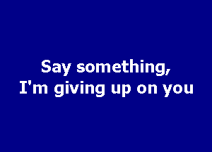 Say something,

I'm giving up on you