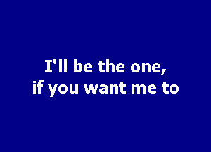 I'll be the one,

if you want me to