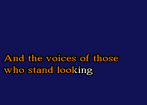 And the voices of those
who stand looking