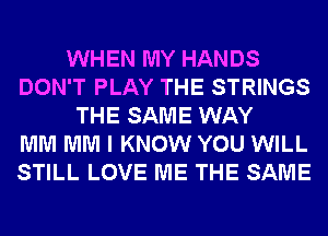 WHEN MY HANDS
DON'T PLAY THE STRINGS
THE SAME WAY
MM MM I KNOW YOU WILL
STILL LOVE ME THE SAME