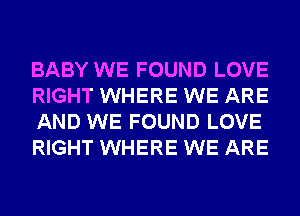 BABY WE FOUND LOVE
RIGHT WHERE WE ARE
AND WE FOUND LOVE
RIGHT WHERE WE ARE