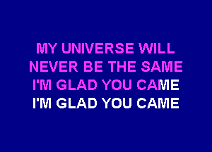 MY UNIVERSE WILL
NEVER BE THE SAME
I'M GLAD YOU CAME
I'M GLAD YOU CAME