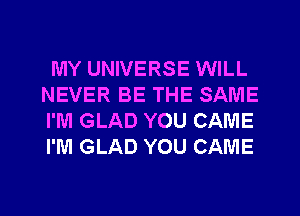 MY UNIVERSE WILL
NEVER BE THE SAME
I'M GLAD YOU CAME
I'M GLAD YOU CAME