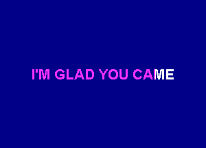 I'M GLAD YOU CAME