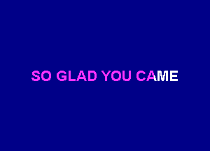 SO GLAD YOU CAME