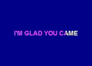 I'M GLAD YOU CAME