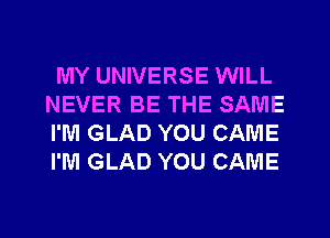 MY UNIVERSE WILL
NEVER BE THE SAME
I'M GLAD YOU CAME
I'M GLAD YOU CAME