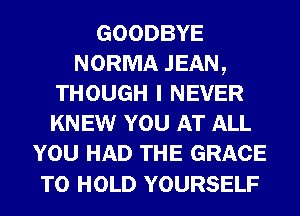 GOODBYE
NORMA JEAN,
THOUGH I NEVER
KNEW YOU AT ALL
YOU HAD THE GRACE

TO HOLD YOURSELF