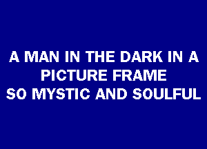 A MAN IN THE DARK IN A
PICTURE FRAME
SO MYSTIC AND SOULFUL