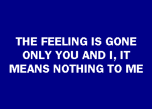 THE FEELING IS GONE
ONLY YOU AND I, IT
MEANS NOTHING TO ME