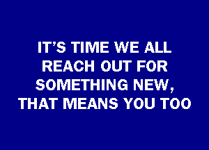 ITS TIME WE ALL
REACH OUT FOR
SOMETHING NEW,
THAT MEANS YOU TOO