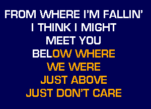 FROM WHERE I'M FALLIM
I THINK I MIGHT
MEET YOU
BELOW WHERE
WE WERE
JUST ABOVE
JUST DON'T CARE