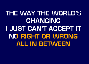 THE WAY THE WORLD'S
CHANGING
I JUST CAN'T ACCEPT IT
N0 RIGHT 0R WRONG
ALL IN BETWEEN