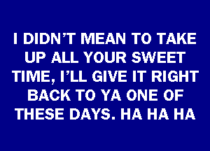 I DIDNT MEAN TO TAKE
UP ALL YOUR SWEET
TIME, VLL GIVE IT RIGHT
BACK TO YA ONE OF
THESE DAYS. HA HA HA