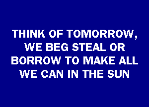 THINK OF TOMORROW,
WE BEG STEAL 0R
BORROW TO MAKE ALL
WE CAN IN THE SUN