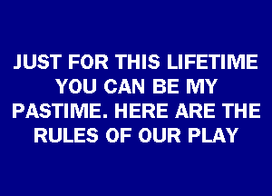 JUST FOR THIS LIFETIME
YOU CAN BE MY
PASTIME. HERE ARE THE
RULES OF OUR PLAY