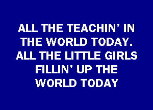 ALL THE TEACHIW IN
THE WORLD TODAY.
ALL THE LITTLE GIRLS
FILLIN UP THE
WORLD TODAY