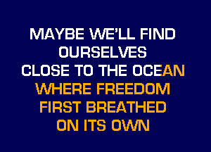 MAYBE WE'LL FIND
OURSELVES
CLOSE TO THE OCEAN
WHERE FREEDOM
FIRST BREATHED
0N ITS OWN