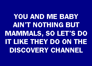 YOU AND ME BABY
AINT NOTHING BUT

MAMMALS, SO LET,S DO
IT LIKE THEY DO ON THE

DISCOVERY CHANNEL