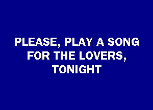 PLEASE, PLAY A SONG

FOR THE LOVERS,
TONIGHT