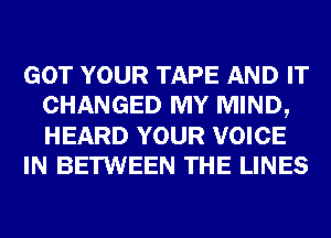 GOT YOUR TAPE AND IT
CHANGED MY MIND,
HEARD YOUR VOICE

IN BETWEEN THE LINES