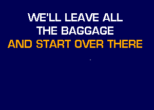 WE'LL LEAVE ALL
THE BAGGAGE
AND START OVER THERE