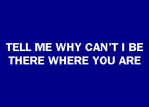 TELL ME WHY CANT I BE
THERE WHERE YOU ARE