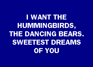 I WANT THE
HUMMINGBIRDS,
THE DANCING BEARS.
SWEETEST DREAMS
OF YOU