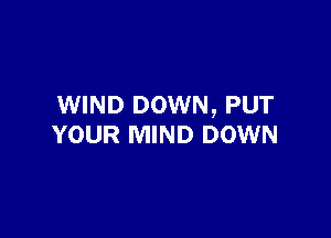 WIND DOWN, PUT

YOUR MIND DOWN