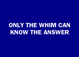 ONLY THE WHIM CAN

KNOW THE ANSWER