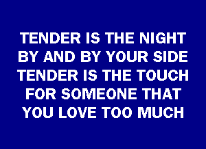 TENDER IS THE NIGHT
BY AND BY YOUR SIDE
TENDER IS THE TOUCH
FOR SOMEONE THAT
YOU LOVE TOO MUCH