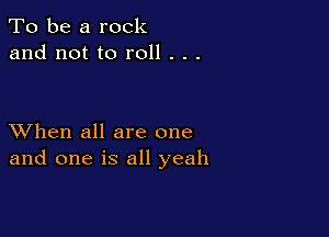 To be a rock
and not to roll . . .

XVhen all are one
and one is all yeah
