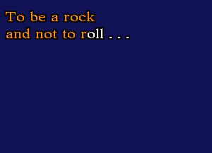 To be a rock
and not to roll . . .