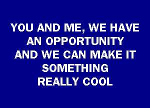 YOU AND ME, WE HAVE
AN OPPORTUNITY
AND WE CAN MAKE IT
SOMETHING
REALLY COOL
