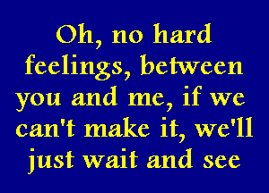 Oh, no hard
feelings, between
you and me, if we
can't make it, we'll
just wait and see