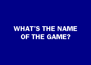 WHATS THE NAME

OF THE GAME?