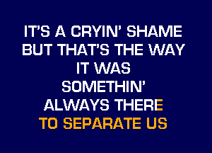 ITS A CRYIN' SHAME
BUT THAT'S THE WAY
IT WAS
SOMETHIN'
ALWAYS THERE
T0 SEPARATE US
