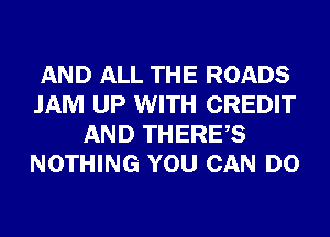 AND ALL THE ROADS
JAM UP WITH CREDIT
AND THERES
NOTHING YOU CAN DO