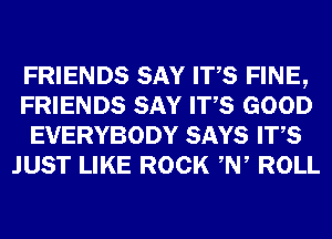 FRIENDS SAY ITS FINE,
FRIENDS SAY ITS GOOD
EVERYBODY SAYS ITS
JUST LIKE ROCK ,W ROLL