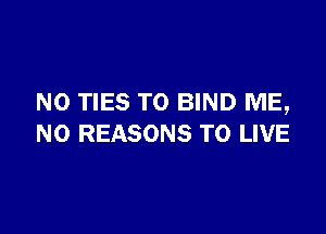 N0 TIES TO BIND ME,

N0 REASONS TO LIVE