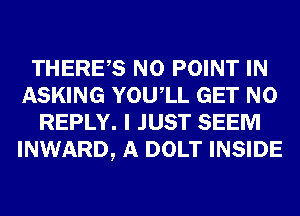 THERES N0 POINT IN
ASKING YOUIL GET N0
REPLY. I JUST SEEM
INWARD, A DOLT INSIDE