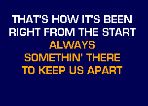 THAT'S HOW ITS BEEN
RIGHT FROM THE START
ALWAYS
SOMETHIN' THERE
TO KEEP US APART