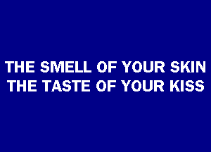 THE SMELL OF YOUR SKIN
THE TASTE OF YOUR KISS