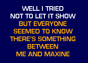 WELL I TRIED
NOT TO LET IT SHOW
BUT EVERYONE
SEEMED TO KNOW
THERE'S SOMETHING
BETWEEN
ME AND MAXINE