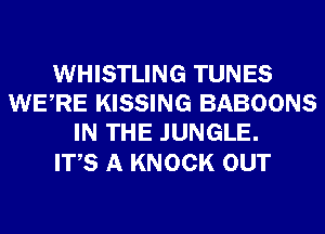 WHISTLING TUNES
WERE KISSING BABOONS
IN THE JUNGLE.

ITS A KNOCK OUT
