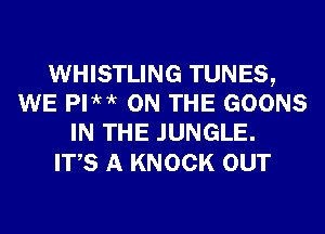 WHISTLING TUNES,
WE PI?M ON THE GOONS
IN THE JUNGLE.

ITS A KNOCK OUT