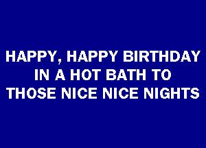 HAPPY, HAPPY BIRTHDAY
IN A HOT BATH TO
THOSE NICE NICE NIGHTS