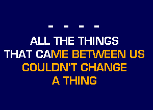 ALL THE THINGS
THAT CAME BETWEEN US
COULDN'T CHANGE
A THING